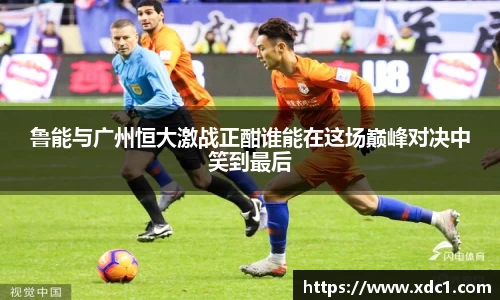 鲁能与广州恒大激战正酣谁能在这场巅峰对决中笑到最后